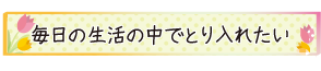 毎日の生活の中でとり入れたい