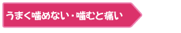 ・うまく噛めない、噛むと痛い