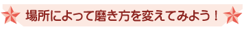 場所によって磨き方を変えてみよう！