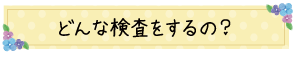 どんな検査をするの？