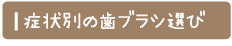 ＜症状別の歯ブラシ選び＞