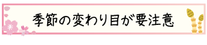 季節の変わり目が要注意