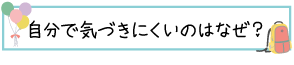 自分で気づきにくいのはなぜ？