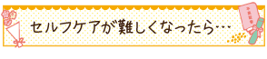 セルフケアが難しくなったら…