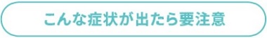 こんな症状が出たら要注意
