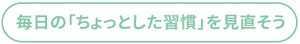 毎日の「ちょっとした習慣」を見直そう